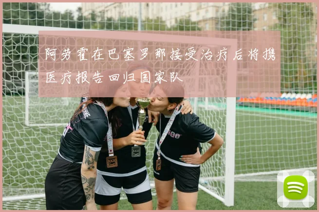 阿劳霍在巴塞罗那接受治疗后将携医疗报告回归国家队