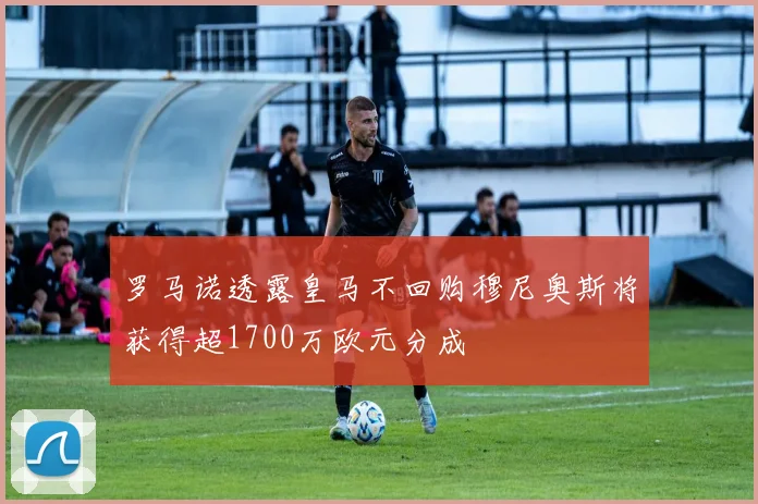 罗马诺透露皇马不回购穆尼奥斯将获得超1700万欧元分成