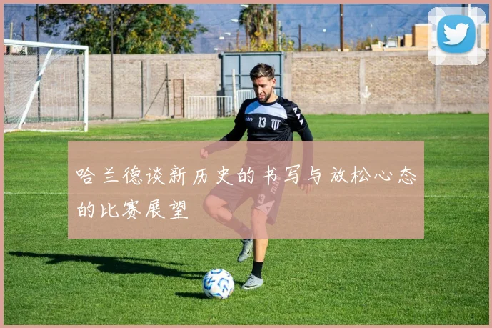 哈兰德谈新历史的书写与放松心态的比赛展望