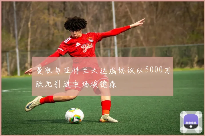 曼联与亚特兰大达成协议以5000万欧元引进中场埃德森