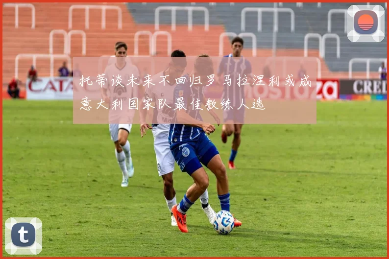 托蒂谈未来不回归罗马拉涅利或成意大利国家队最佳教练人选