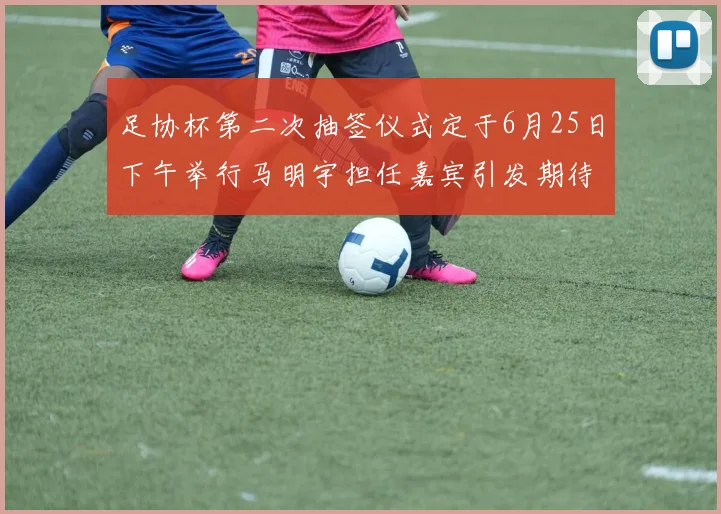 足协杯第二次抽签仪式定于6月25日下午举行马明宇担任嘉宾引发期待