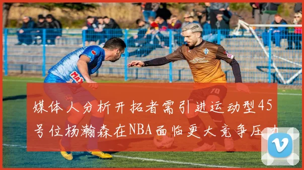 媒体人分析开拓者需引进运动型45号位杨瀚森在NBA面临更大竞争压力