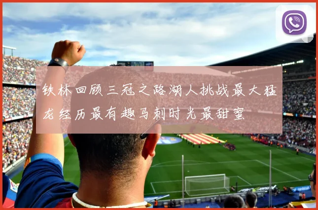 铁林回顾三冠之路湖人挑战最大猛龙经历最有趣马刺时光最甜蜜