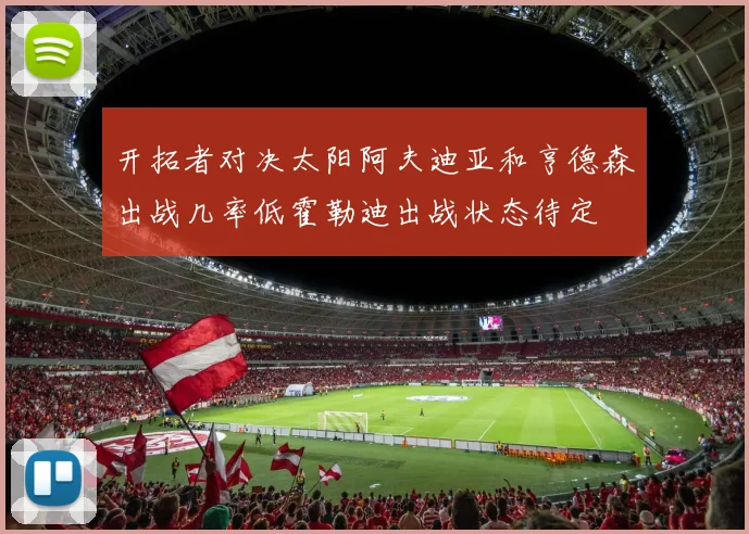 开拓者对决太阳阿夫迪亚和亨德森出战几率低霍勒迪出战状态待定