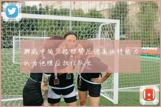 挪威中场贝格称赞厄德高独特能力认为他理应担任队长