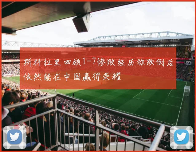 斯科拉里回顾1-7惨败经历称跌倒后依然能在中国赢得荣耀