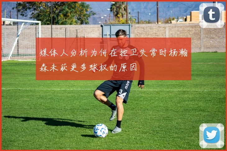 媒体人分析为何在控卫失常时杨瀚森未获更多球权的原因