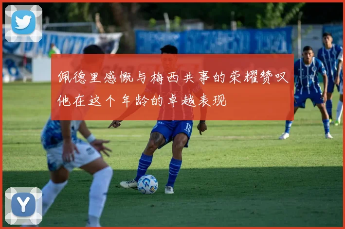 佩德里感慨与梅西共事的荣耀赞叹他在这个年龄的卓越表现