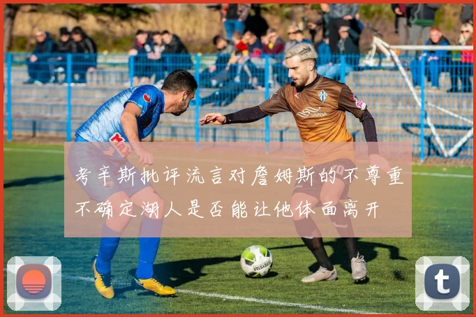 考辛斯批评流言对詹姆斯的不尊重不确定湖人是否能让他体面离开