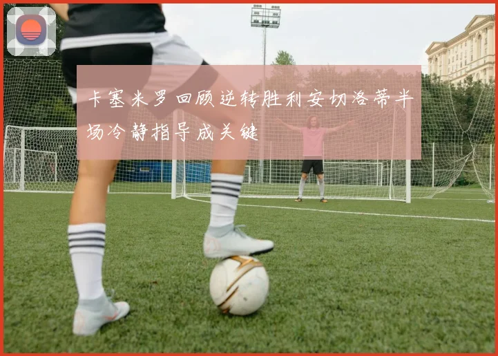 卡塞米罗回顾逆转胜利安切洛蒂半场冷静指导成关键