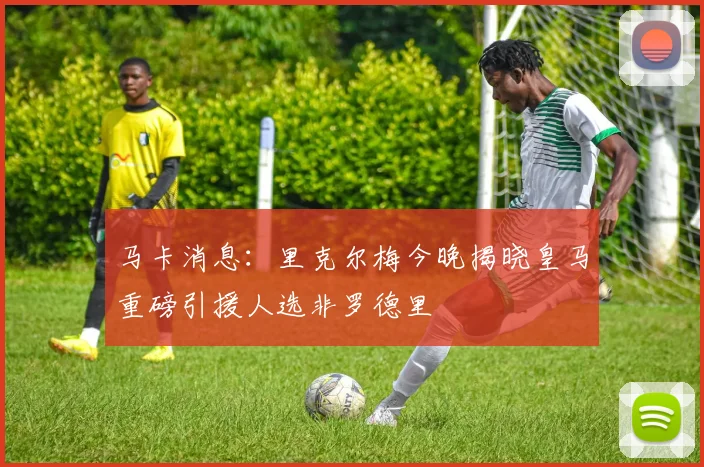 马卡消息：里克尔梅今晚揭晓皇马重磅引援人选非罗德里