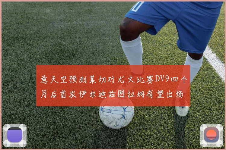 意天空预测莱切对尤文比赛DV9四个月后首发伊尔迪兹图拉姆有望出场