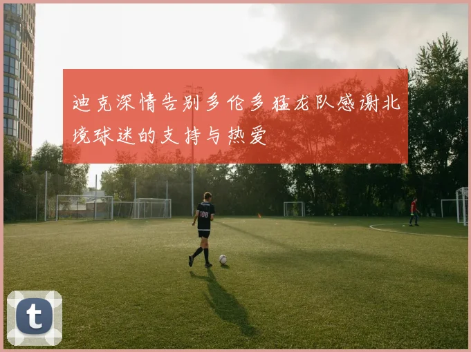 迪克深情告别多伦多猛龙队感谢北境球迷的支持与热爱