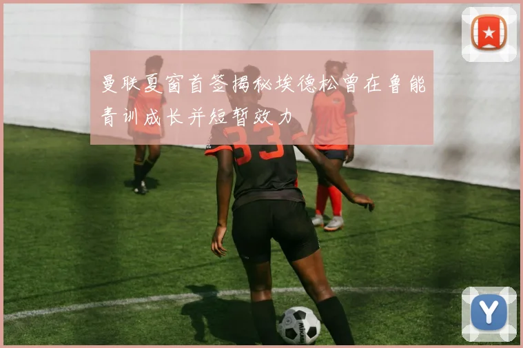 曼联夏窗首签揭秘埃德松曾在鲁能青训成长并短暂效力