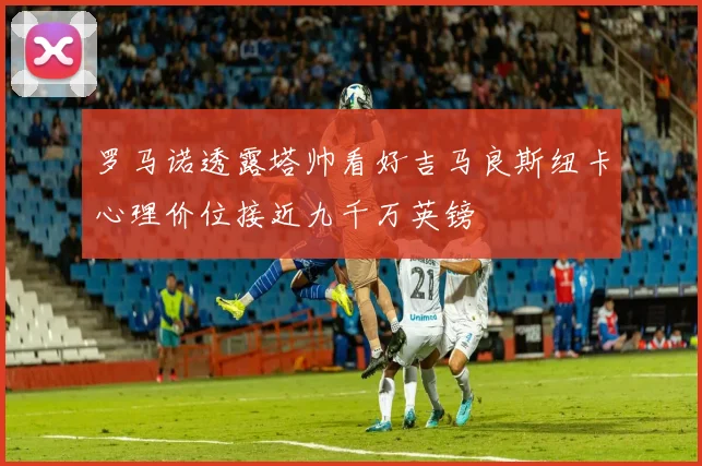 罗马诺透露塔帅看好吉马良斯纽卡心理价位接近九千万英镑