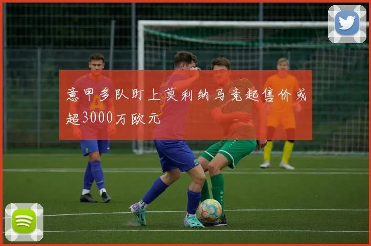 意甲多队盯上莫利纳马竞起售价或超3000万欧元