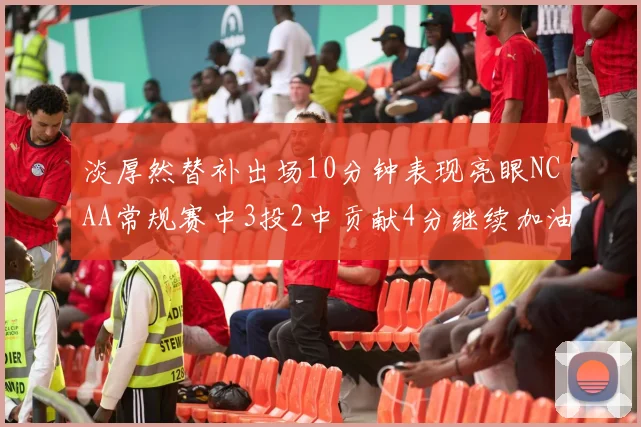 淡厚然替补出场10分钟表现亮眼NCAA常规赛中3投2中贡献4分继续加油