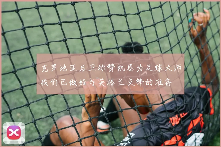 克罗地亚后卫称赞凯恩为足球大师我们已做好与英格兰交锋的准备