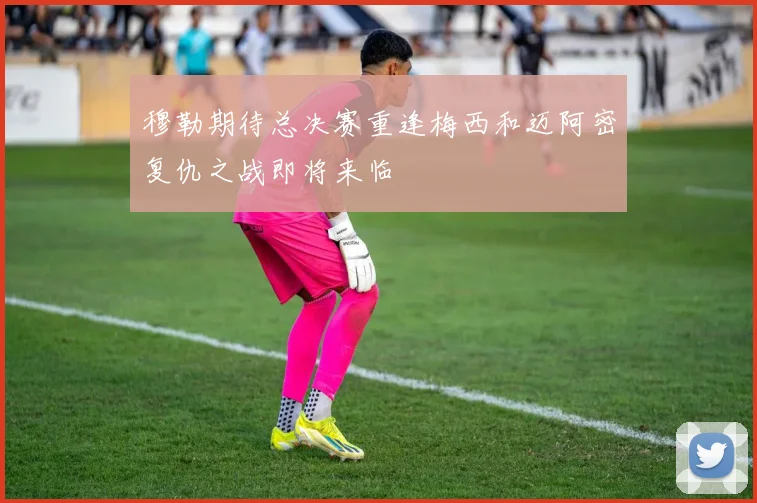 穆勒期待总决赛重逢梅西和迈阿密复仇之战即将来临