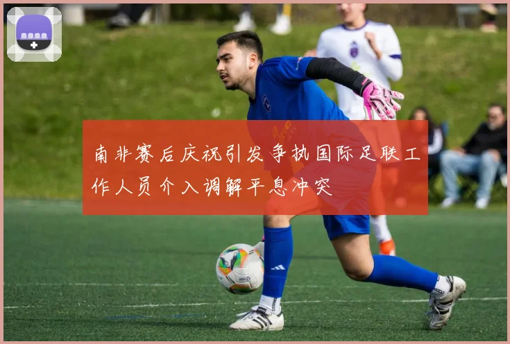 南非赛后庆祝引发争执国际足联工作人员介入调解平息冲突