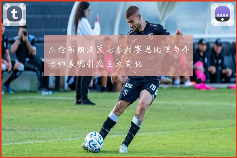 杰伦布朗谈黑七系列赛恩比德与乔治的表现引发巨大变化
