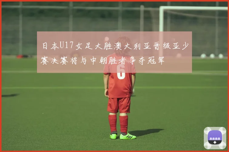 日本U17女足大胜澳大利亚晋级亚少赛决赛将与中朝胜者争夺冠军