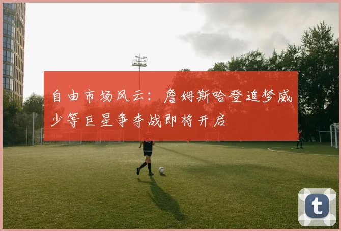 自由市场风云：詹姆斯哈登追梦威少等巨星争夺战即将开启