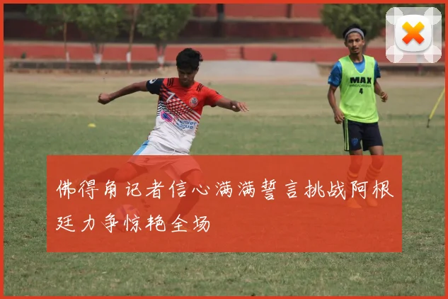 佛得角记者信心满满誓言挑战阿根廷力争惊艳全场